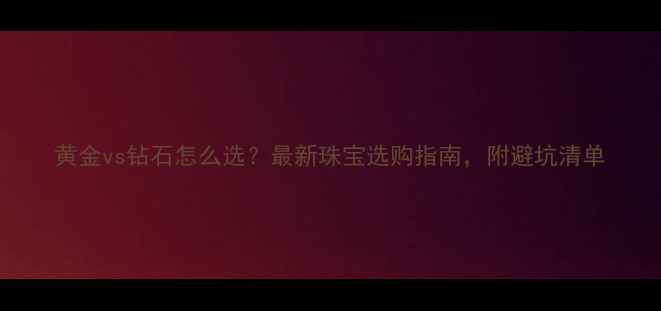 图片 黄金vs钻石怎么选？最新珠宝选购指南，附避坑清单