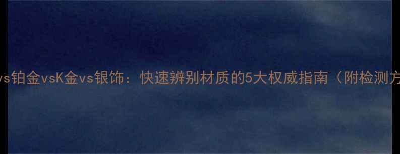 图片 黄金vs铂金vsK金vs银饰：快速辨别材质的5大权威指南（附检测方法）