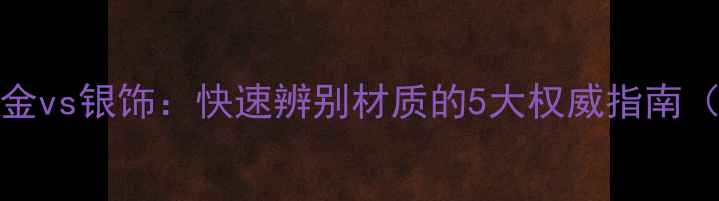 图片 黄金vs铂金vsK金vs银饰：快速辨别材质的5大权威指南（附检测方法）2