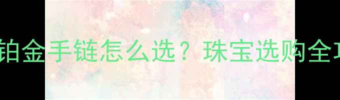 图片 黄金vs铂金手链怎么选？珠宝选购全攻略💍1