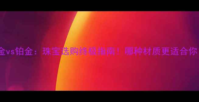 图片 黄金vs铂金：珠宝选购终极指南！哪种材质更适合你？1