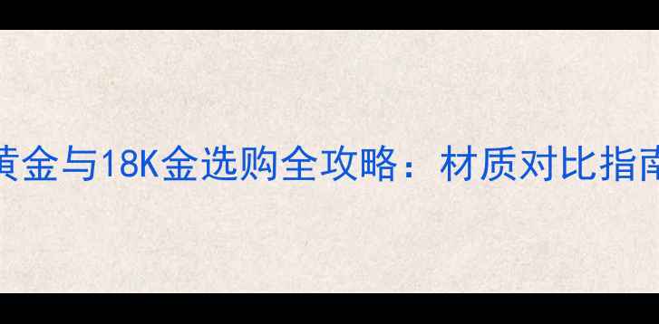图片 黄金与18K金选购全攻略：材质对比指南