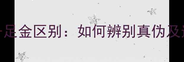 黄金与千足金区别如何辨别真伪及选购指南