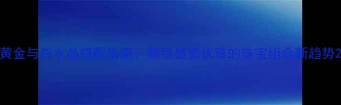 图片 黄金与白水晶搭配指南：解锁显贵优雅的珠宝组合新趋势2