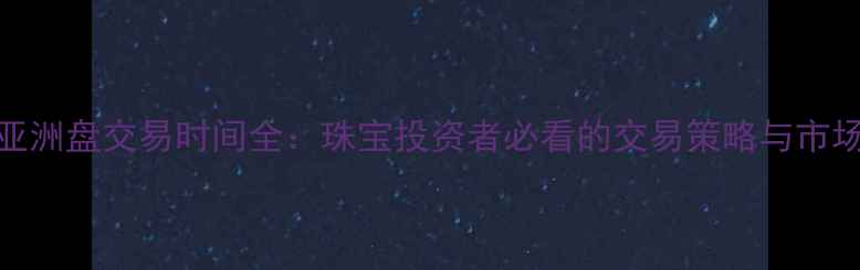 黄金亚洲盘交易时间全珠宝投资者必看的交易策略与市场动态