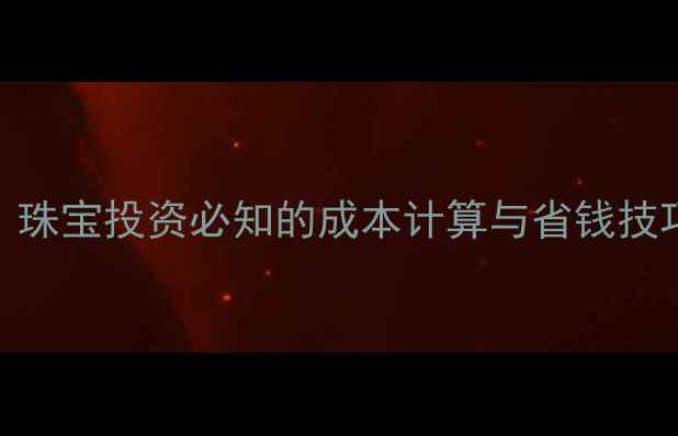 黄金交易手续费全珠宝投资必知的成本计算与省钱技巧附最新费率表