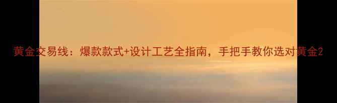 图片 黄金交易线：爆款款式+设计工艺全指南，手把手教你选对黄金2