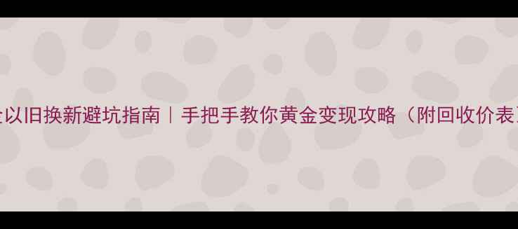 黄金以旧换新避坑指南手把手教你黄金变现攻略附回收价表