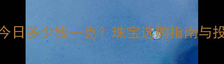 黄金价格今日多少钱一克珠宝选购指南与投资价值全
