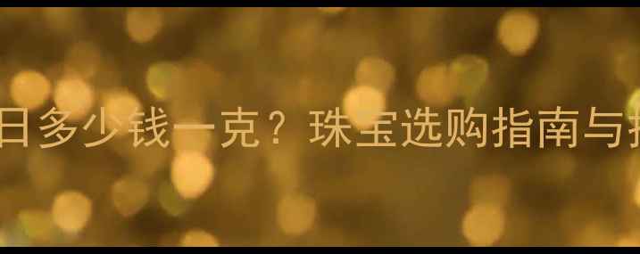 图片 黄金价格今日多少钱一克？珠宝选购指南与投资价值全2