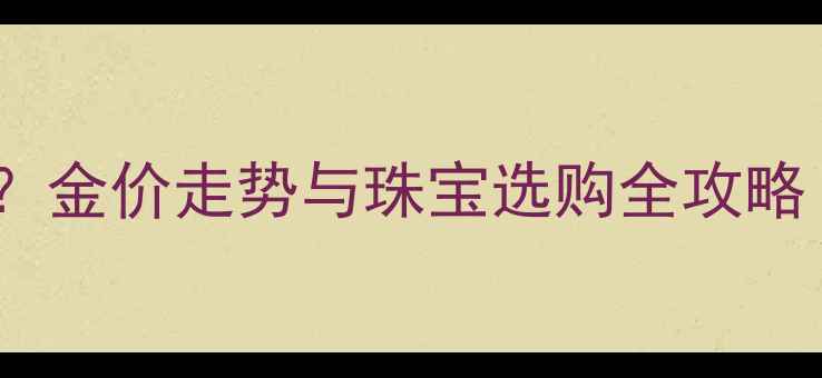 黄金价格大起大落金价走势与珠宝选购全攻略投资收藏双指南