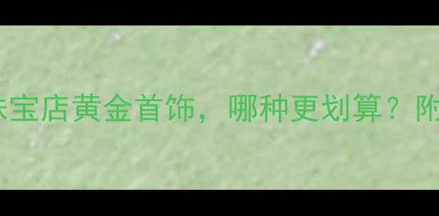 图片 黄金价格大！银行金条VS珠宝店黄金首饰，哪种更划算？附全网最新金价表+选购指南