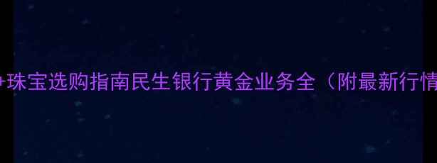 黄金价格实时查询珠宝选购指南民生银行黄金业务全附最新行情佩戴保养技巧