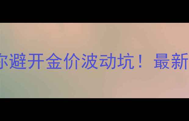 黄金价格实时查询手把手教你避开金价波动坑最新金价走势珠宝选购避雷指南