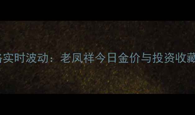 黄金价格实时波动老凤祥今日金价与投资收藏全指南