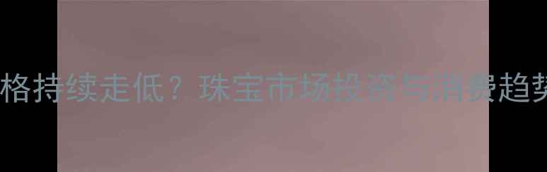 图片 黄金价格持续走低？珠宝市场投资与消费趋势深度1