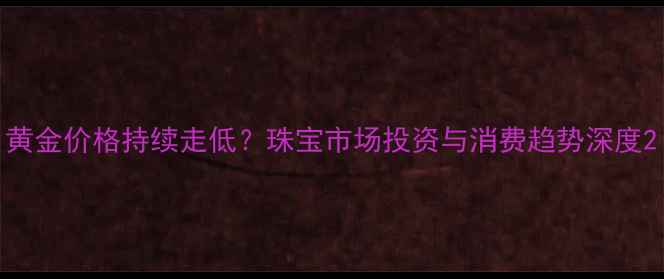 图片 黄金价格持续走低？珠宝市场投资与消费趋势深度2