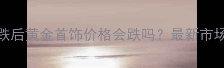 图片 黄金价格暴跌后黄金首饰价格会跌吗？最新市场与选购指南