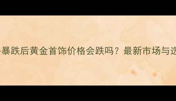 图片 黄金价格暴跌后黄金首饰价格会跌吗？最新市场与选购指南1