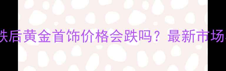 图片 黄金价格暴跌后黄金首饰价格会跌吗？最新市场与选购指南2