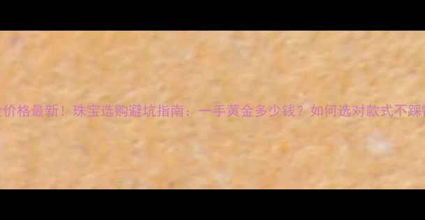 黄金价格最新珠宝选购避坑指南一手黄金多少钱如何选对款式不踩雷