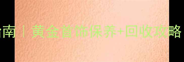 黄金价格查询指南黄金首饰保养回收攻略附最新金价表