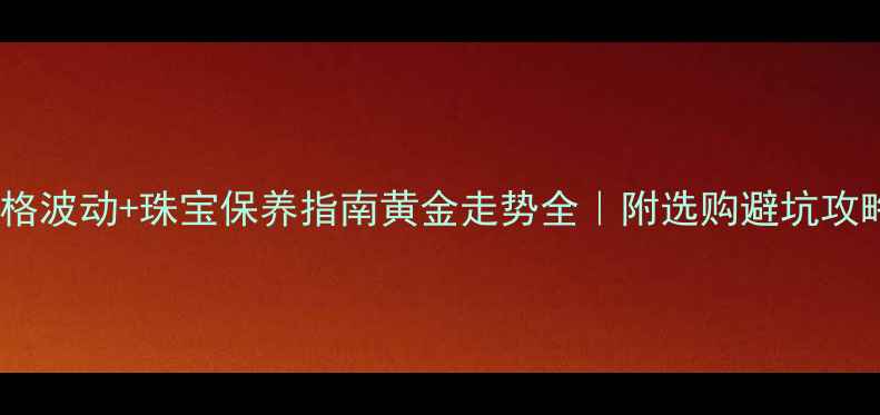 黄金价格波动珠宝保养指南黄金走势全附选购避坑攻略