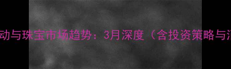图片 黄金价格波动与珠宝市场趋势：3月深度（含投资策略与消费建议）1