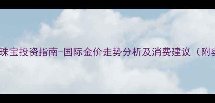 黄金价格波动与珠宝投资指南-国际金价走势分析及消费建议附实时行情数据