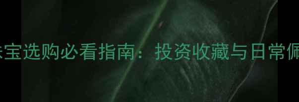 黄金价格波动全珠宝选购必看指南投资收藏与日常佩戴的黄金价值差异