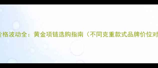 黄金价格波动全黄金项链选购指南不同克重款式品牌价位对比