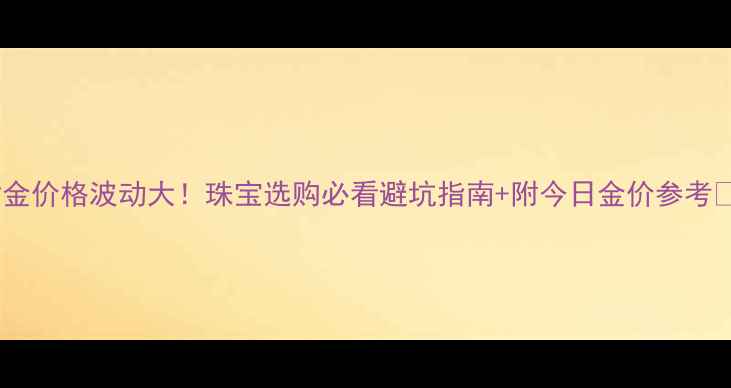 黄金价格波动大珠宝选购必看避坑指南附今日金价参考