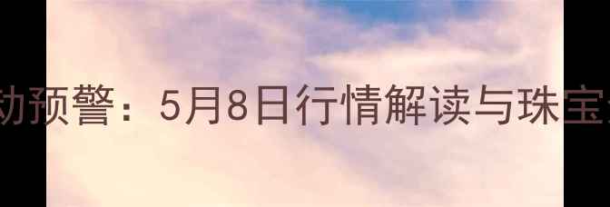 黄金价格波动预警5月8日行情解读与珠宝选购全指南