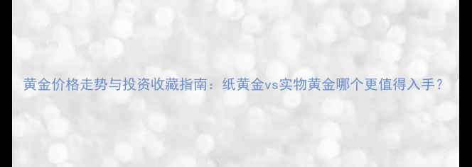 黄金价格走势与投资收藏指南纸黄金vs实物黄金哪个更值得入手