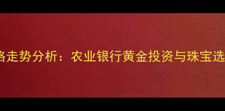 黄金价格走势分析农业银行黄金投资与珠宝选购指南