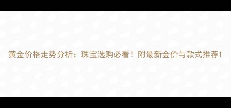 黄金价格走势分析珠宝选购必看附最新金价与款式推荐