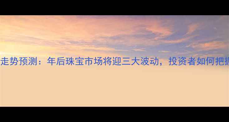 黄金价格走势预测年后珠宝市场将迎三大波动投资者如何把握机遇