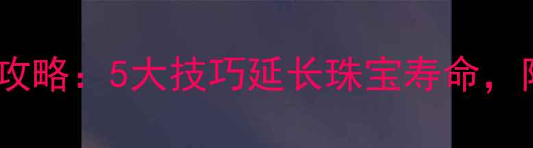 黄金佩戴与保养全攻略5大技巧延长珠宝寿命附上日常养护指南