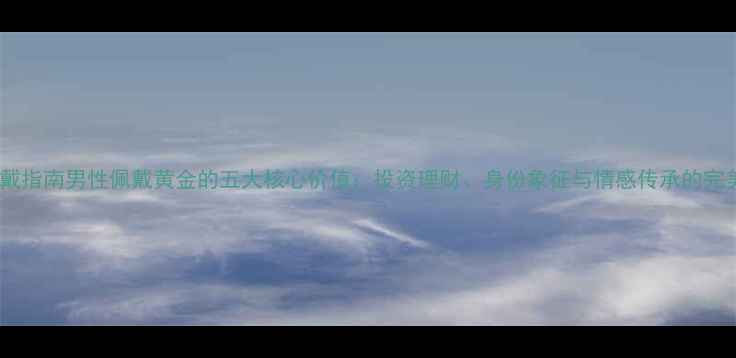 图片 黄金佩戴指南男性佩戴黄金的五大核心价值：投资理财、身份象征与情感传承的完美结合2