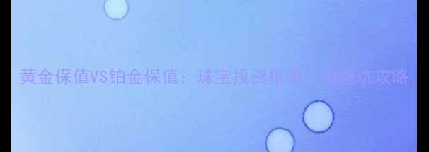 黄金保值VS铂金保值珠宝投资指南附避坑攻略