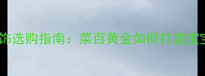 图片 黄金儿童首饰选购指南：菜百黄金如何打造宝宝成长纪念1