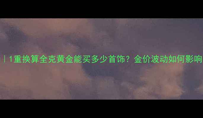 图片 黄金克攻略｜1重换算全克黄金能买多少首饰？金价波动如何影响购买决策？