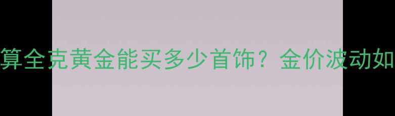 黄金克攻略1重换算全克黄金能买多少首饰金价波动如何影响购买决策
