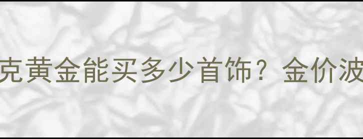 图片 黄金克攻略｜1重换算全克黄金能买多少首饰？金价波动如何影响购买决策？2