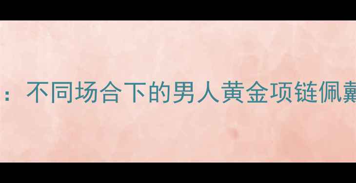 黄金克数选择指南不同场合下的男人黄金项链佩戴标准与搭配技巧