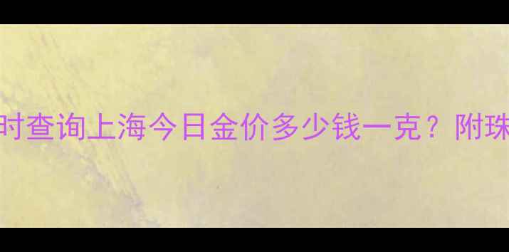 黄金克重价格实时查询上海今日金价多少钱一克附珠宝选购避坑指南