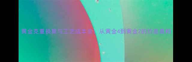 图片 黄金克重换算与工艺成本全：从黄金4到黄金2的价差真相