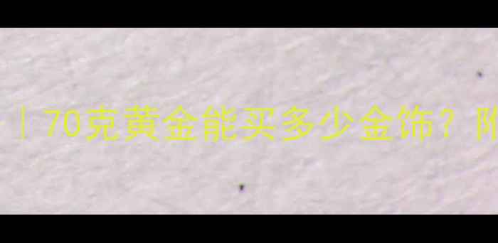 黄金克重换算攻略70克黄金能买多少金饰附投资收藏全指南