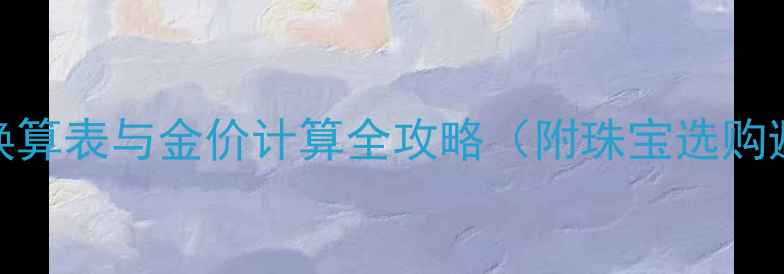 黄金克重换算表与金价计算全攻略附珠宝选购避坑指南