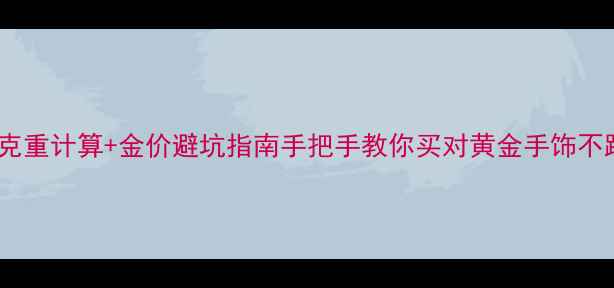 黄金克重计算金价避坑指南手把手教你买对黄金手饰不踩雷